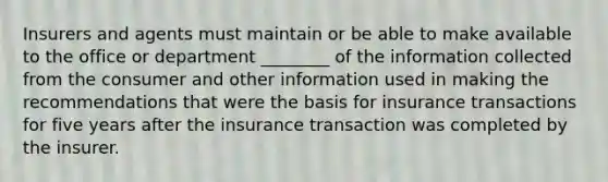 Insurers and agents must maintain or be able to make available to the office or department ________ of the information collected from the consumer and other information used in making the recommendations that were the basis for insurance transactions for five years after the insurance transaction was completed by the insurer.