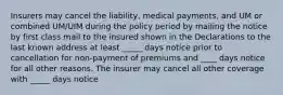 Insurers may cancel the liability, medical payments, and UM or combined UM/UIM during the policy period by mailing the notice by first class mail to the insured shown in the Declarations to the last known address at least _____ days notice prior to cancellation for non-payment of premiums and ____ days notice for all other reasons. The insurer may cancel all other coverage with _____ days notice