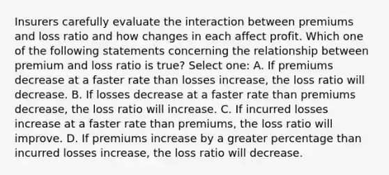 Insurers carefully evaluate the interaction between premiums and loss ratio and how changes in each affect profit. Which one of the following statements concerning the relationship between premium and loss ratio is true? Select one: A. If premiums decrease at a faster rate than losses increase, the loss ratio will decrease. B. If losses decrease at a faster rate than premiums decrease, the loss ratio will increase. C. If incurred losses increase at a faster rate than premiums, the loss ratio will improve. D. If premiums increase by a greater percentage than incurred losses increase, the loss ratio will decrease.