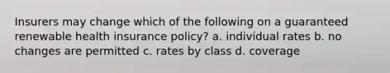 Insurers may change which of the following on a guaranteed renewable health insurance policy? a. individual rates b. no changes are permitted c. rates by class d. coverage