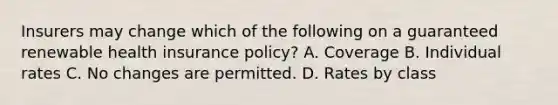 Insurers may change which of the following on a guaranteed renewable health insurance policy? A. Coverage B. Individual rates C. No changes are permitted. D. Rates by class