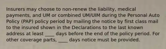 Insurers may choose to non-renew the liability, medical payments, and UM or combined UM/UIM during the Personal Auto Policy (PAP) policy period by mailing the notice by first class mail to the insured shown in the Declarations to the last known address at least ____ days before the end of the policy period. For other coverage parts, ____ days notice must be provided.