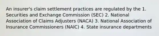 An insurer's claim settlement practices are regulated by the 1. Securities and Exchange Commission (SEC) 2. National Association of Claims Adjusters (NACA) 3. National Association of Insurance Commissioners (NAIC) 4. State insurance departments