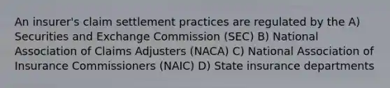 An insurer's claim settlement practices are regulated by the A) Securities and Exchange Commission (SEC) B) National Association of Claims Adjusters (NACA) C) National Association of Insurance Commissioners (NAIC) D) State insurance departments