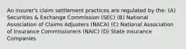 An insurer's claim settlement practices are regulated by the: (A) Securities & Exchange Commission (SEC) (B) National Association of Claims Adjusters (NACA) (C) National Association of Insurance Commissioners (NAIC) (D) State insurance Companies