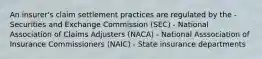 An insurer's claim settlement practices are regulated by the - Securities and Exchange Commission (SEC) - National Association of Claims Adjusters (NACA) - National Asssociation of Insurance Commissioners (NAIC) - State insurance departments