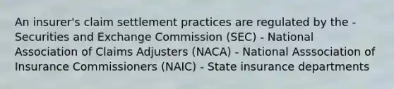 An insurer's claim settlement practices are regulated by the - Securities and Exchange Commission (SEC) - National Association of Claims Adjusters (NACA) - National Asssociation of Insurance Commissioners (NAIC) - State insurance departments