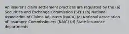 An insurer's claim settlement practices are regulated by the (a) Securities and Exchange Commission (SEC) (b) National Association of Claims Adjusters (NACA) (c) National Association of Insurance Commissioners (NAIC) (d) State insurance departments