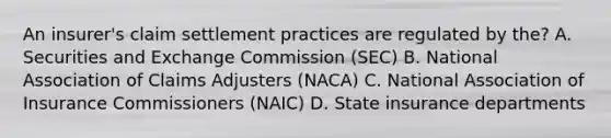 An insurer's claim settlement practices are regulated by the? A. Securities and Exchange Commission (SEC) B. National Association of Claims Adjusters (NACA) C. National Association of Insurance Commissioners (NAIC) D. State insurance departments