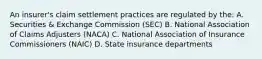 An insurer's claim settlement practices are regulated by the: A. Securities & Exchange Commission (SEC) B. National Association of Claims Adjusters (NACA) C. National Association of Insurance Commissioners (NAIC) D. State insurance departments