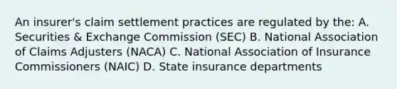 An insurer's claim settlement practices are regulated by the: A. Securities & Exchange Commission (SEC) B. National Association of Claims Adjusters (NACA) C. National Association of Insurance Commissioners (NAIC) D. State insurance departments