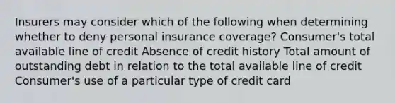 Insurers may consider which of the following when determining whether to deny personal insurance coverage? Consumer's total available line of credit Absence of credit history Total amount of outstanding debt in relation to the total available line of credit Consumer's use of a particular type of credit card