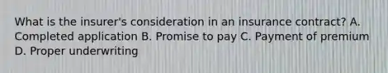 What is the insurer's consideration in an insurance contract? A. Completed application B. Promise to pay C. Payment of premium D. Proper underwriting