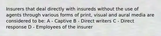 Insurers that deal directly with insureds without the use of agents through various forms of print, visual and aural media are considered to be: A - Captive B - Direct writers C - Direct response D - Employees of the insurer