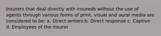 Insurers that deal directly with insureds without the use of agents through various forms of print, visual and aural media are considered to be: a. Direct writers b. Direct response c. Captive d. Employees of the insurer