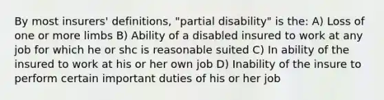 By most insurers' definitions, "partial disability" is the: A) Loss of one or more limbs B) Ability of a disabled insured to work at any job for which he or shc is reasonable suited C) In ability of the insured to work at his or her own job D) Inability of the insure to perform certain important duties of his or her job