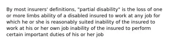 By most insurers' definitions, "partial disability" is the loss of one or more limbs ability of a disabled insured to work at any job for which he or she is reasonably suited inability of the insured to work at his or her own job inability of the insured to perform certain important duties of his or her job