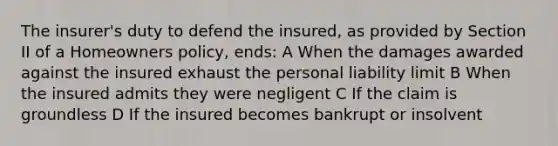 The insurer's duty to defend the insured, as provided by Section II of a Homeowners policy, ends: A When the damages awarded against the insured exhaust the personal liability limit B When the insured admits they were negligent C If the claim is groundless D If the insured becomes bankrupt or insolvent