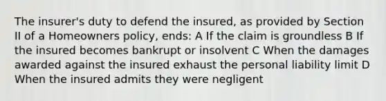 The insurer's duty to defend the insured, as provided by Section II of a Homeowners policy, ends: A If the claim is groundless B If the insured becomes bankrupt or insolvent C When the damages awarded against the insured exhaust the personal liability limit D When the insured admits they were negligent