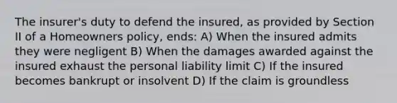 The insurer's duty to defend the insured, as provided by Section II of a Homeowners policy, ends: A) When the insured admits they were negligent B) When the damages awarded against the insured exhaust the personal liability limit C) If the insured becomes bankrupt or insolvent D) If the claim is groundless