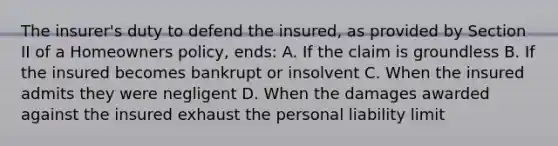 The insurer's duty to defend the insured, as provided by Section II of a Homeowners policy, ends: A. If the claim is groundless B. If the insured becomes bankrupt or insolvent C. When the insured admits they were negligent D. When the damages awarded against the insured exhaust the personal liability limit