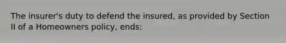 The insurer's duty to defend the insured, as provided by Section II of a Homeowners policy, ends: