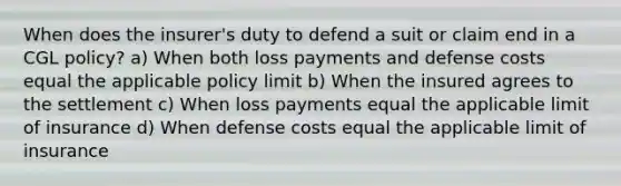 When does the insurer's duty to defend a suit or claim end in a CGL policy? a) When both loss payments and defense costs equal the applicable policy limit b) When the insured agrees to the settlement c) When loss payments equal the applicable limit of insurance d) When defense costs equal the applicable limit of insurance