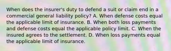 When does the insurer's duty to defend a suit or claim end in a commercial general liability policy? A. When defense costs equal the applicable limit of insurance. B. When both loss payments and defense costs equal the applicable policy limit. C. When the insured agrees to the settlement. D. When loss payments equal the applicable limit of insurance.