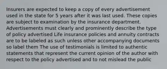 Insurers are expected to keep a copy of every advertisement used in the state for 5 years after it was last used. These copies are subject to examination by the insurance department. Advertisements must clearly and prominently describe the type of policy advertised Life insurance policies and annuity contracts are to be labeled as such unless other accompanying documents so label them The use of testimonials is limited to authentic statements that represent the current opinion of the author with respect to the policy advertised and to not mislead the public