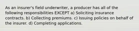 As an insurer's field underwriter, a producer has all of the following responsibilities EXCEPT a) Soliciting insurance contracts. b) Collecting premiums. c) Issuing policies on behalf of the insurer. d) Completing applications.