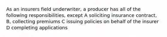 As an insurers field underwriter, a producer has all of the following responsibilities, except A soliciting insurance contract, B, collecting premiums C issuing policies on behalf of the insurer D completing applications