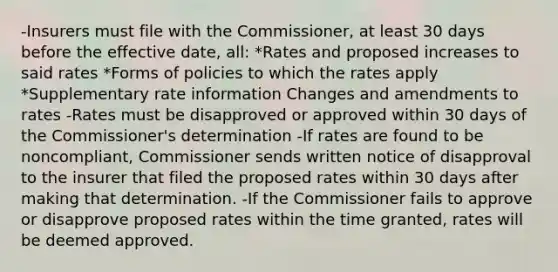 -Insurers must file with the Commissioner, at least 30 days before the effective date, all: *Rates and proposed increases to said rates *Forms of policies to which the rates apply *Supplementary rate information Changes and amendments to rates -Rates must be disapproved or approved within 30 days of the Commissioner's determination -If rates are found to be noncompliant, Commissioner sends written notice of disapproval to the insurer that filed the proposed rates within 30 days after making that determination. -If the Commissioner fails to approve or disapprove proposed rates within the time granted, rates will be deemed approved.