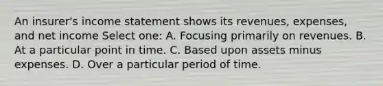 An insurer's income statement shows its revenues, expenses, and net income Select one: A. Focusing primarily on revenues. B. At a particular point in time. C. Based upon assets minus expenses. D. Over a particular period of time.