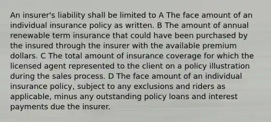 An insurer's liability shall be limited to A The face amount of an individual insurance policy as written. B The amount of annual renewable term insurance that could have been purchased by the insured through the insurer with the available premium dollars. C The total amount of insurance coverage for which the licensed agent represented to the client on a policy illustration during the sales process. D The face amount of an individual insurance policy, subject to any exclusions and riders as applicable, minus any outstanding policy loans and interest payments due the insurer.