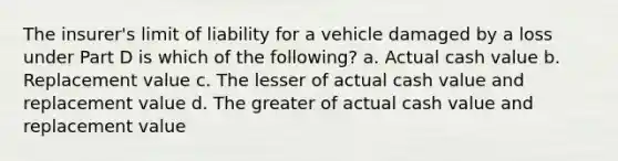 The insurer's limit of liability for a vehicle damaged by a loss under Part D is which of the following? a. Actual cash value b. Replacement value c. The lesser of actual cash value and replacement value d. The greater of actual cash value and replacement value