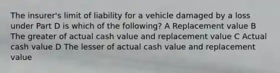 The insurer's limit of liability for a vehicle damaged by a loss under Part D is which of the following? A Replacement value B The greater of actual cash value and replacement value C Actual cash value D The lesser of actual cash value and replacement value