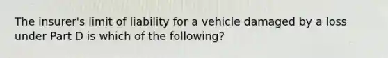 The insurer's limit of liability for a vehicle damaged by a loss under Part D is which of the following?