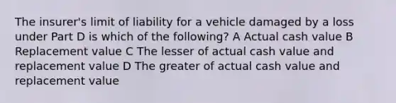 The insurer's limit of liability for a vehicle damaged by a loss under Part D is which of the following? A Actual cash value B Replacement value C The lesser of actual cash value and replacement value D The greater of actual cash value and replacement value