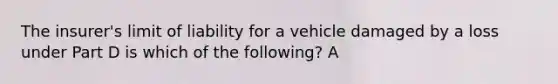 The insurer's limit of liability for a vehicle damaged by a loss under Part D is which of the following? A