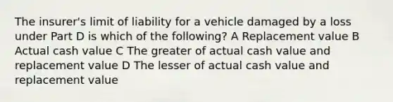 The insurer's limit of liability for a vehicle damaged by a loss under Part D is which of the following? A Replacement value B Actual cash value C The greater of actual cash value and replacement value D The lesser of actual cash value and replacement value