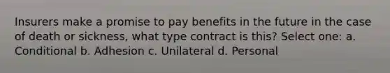 Insurers make a promise to pay benefits in the future in the case of death or sickness, what type contract is this? Select one: a. Conditional b. Adhesion c. Unilateral d. Personal