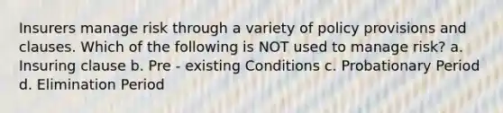 Insurers manage risk through a variety of policy provisions and clauses. Which of the following is NOT used to manage risk? a. Insuring clause b. Pre - existing Conditions c. Probationary Period d. Elimination Period