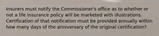 Insurers must notify the Commissioner's office as to whether or not a life insurance policy will be marketed with illustrations. Certification of that notification must be provided annually within how many days of the anniversary of the original certification?