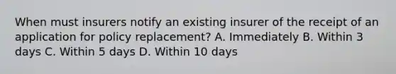 When must insurers notify an existing insurer of the receipt of an application for policy replacement? A. Immediately B. Within 3 days C. Within 5 days D. Within 10 days