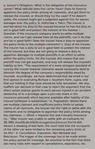 a. Insurer's Obligation: What is the obligation of the insurance carrier? What latitude does the carrier have? Does he have to apportion the policy limits among all claimants, and get them to release the insured, or should they try the case? If he doesn't settle, the insured might get a judgment against him for excess damages over the policy. b. Holtzclaw v. Falco: The insurer is worried about his duty to the insured because he has the duty to act in good faith and protect the interest of the insured. i. Question: If the insurance company wants to settle multiple claims, and can't get release from all the plaintiffs, can it do that and be in good faith? Does the insurer have a duty to apportion the policy limits to the multiple claimants? ii. Duty of the Insurer: The insurer has a duty to act in good faith to protect the interest of the insured, but they are not going to impose a duty to apportion damages to multiple plaintiffs in an effort to settle within the policy limits. For the insured, this means that one plaintiff may not get payment, and may not release the insured's liability to him. "The requirement of a more stringent standard of care by the insurer towards claimants would necessarily tend to diminish the degree of the company's responsibility owed its insureds. Accordingly, we have determined that we erred in our first opinion in overruling Richard v. Southern Farm, supra, and that our holding in that case should be fully reinstated...We also reaffirm our decision in that case to reject <a href='https://www.questionai.com/knowledge/kX9kaOpm3q-the-argument' class='anchor-knowledge'>the argument</a> that the direct action statute grants to each person injured in an accident ownership of or a privilege upon a pro-rate share in the insurance proceeds which become available after liability of the insured tortfeasor is established." iii. Proposition: Where there are multiple claimant and insufficient policy limits to satisfy claims of all claimants, the insurer has the right to settle with the claimants and no obligation to apportion the policy limits among the claimants. c. Oliver v Imperial Fire and Casualty Insurance Co.: "After insurer was unable to settle with all claimants for 20,000, it settled with the occupants of one car for16,000. Absent a showing of bad faith, the court held that the occupants of the other car were limited to the remaining policy limits of 4,000." d. Cancellation, Expiration, Non Renewal and Rescission: The trigger of the coverage has to be made within the policy period for coverage. Be sensitive to the fact that there are many rules with respect to cancellations, expirations, etc.