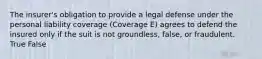 The insurer's obligation to provide a legal defense under the personal liability coverage (Coverage E) agrees to defend the insured only if the suit is not groundless, false, or fraudulent. True False