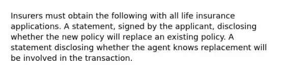 Insurers must obtain the following with all life insurance applications. A statement, signed by the applicant, disclosing whether the new policy will replace an existing policy. A statement disclosing whether the agent knows replacement will be involved in the transaction.