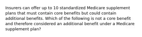 Insurers can offer up to 10 standardized Medicare supplement plans that must contain core benefits but could contain additional benefits. Which of the following is not a core benefit and therefore considered an additional benefit under a Medicare supplement plan?