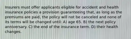 Insurers must offer applicants eligible for accident and health insurance policies a provision guaranteeing that, as long as the premiums are paid, the policy will not be canceled and none of its terms will be changed until: A) age 65. B) the next policy anniversary. C) the end of the insurance term. D) their health changes.