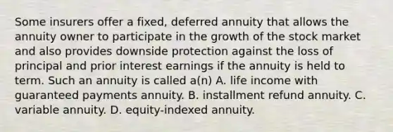 Some insurers offer a fixed, deferred annuity that allows the annuity owner to participate in the growth of the stock market and also provides downside protection against the loss of principal and prior interest earnings if the annuity is held to term. Such an annuity is called a(n) A. life income with guaranteed payments annuity. B. installment refund annuity. C. variable annuity. D. equity-indexed annuity.